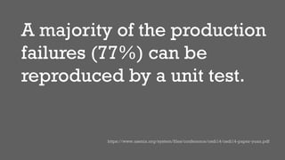 A majority of the production
failures (77%) can be
reproduced by a unit test.
https://www.usenix.org/system/files/conference/osdi14/osdi14-paper-yuan.pdf
 