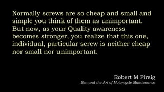 Normally screws are so cheap and small and
simple you think of them as unimportant.
But now, as your Quality awareness
becomes stronger, you realize that this one,
individual, particular screw is neither cheap
nor small nor unimportant.
Robert M Pirsig
Zen and the Art of Motorcycle Maintenance
 