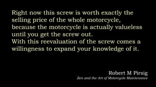 Right now this screw is worth exactly the
selling price of the whole motorcycle,
because the motorcycle is actually valueless
until you get the screw out.
With this reevaluation of the screw comes a
willingness to expand your knowledge of it.
Robert M Pirsig
Zen and the Art of Motorcycle Maintenance
 