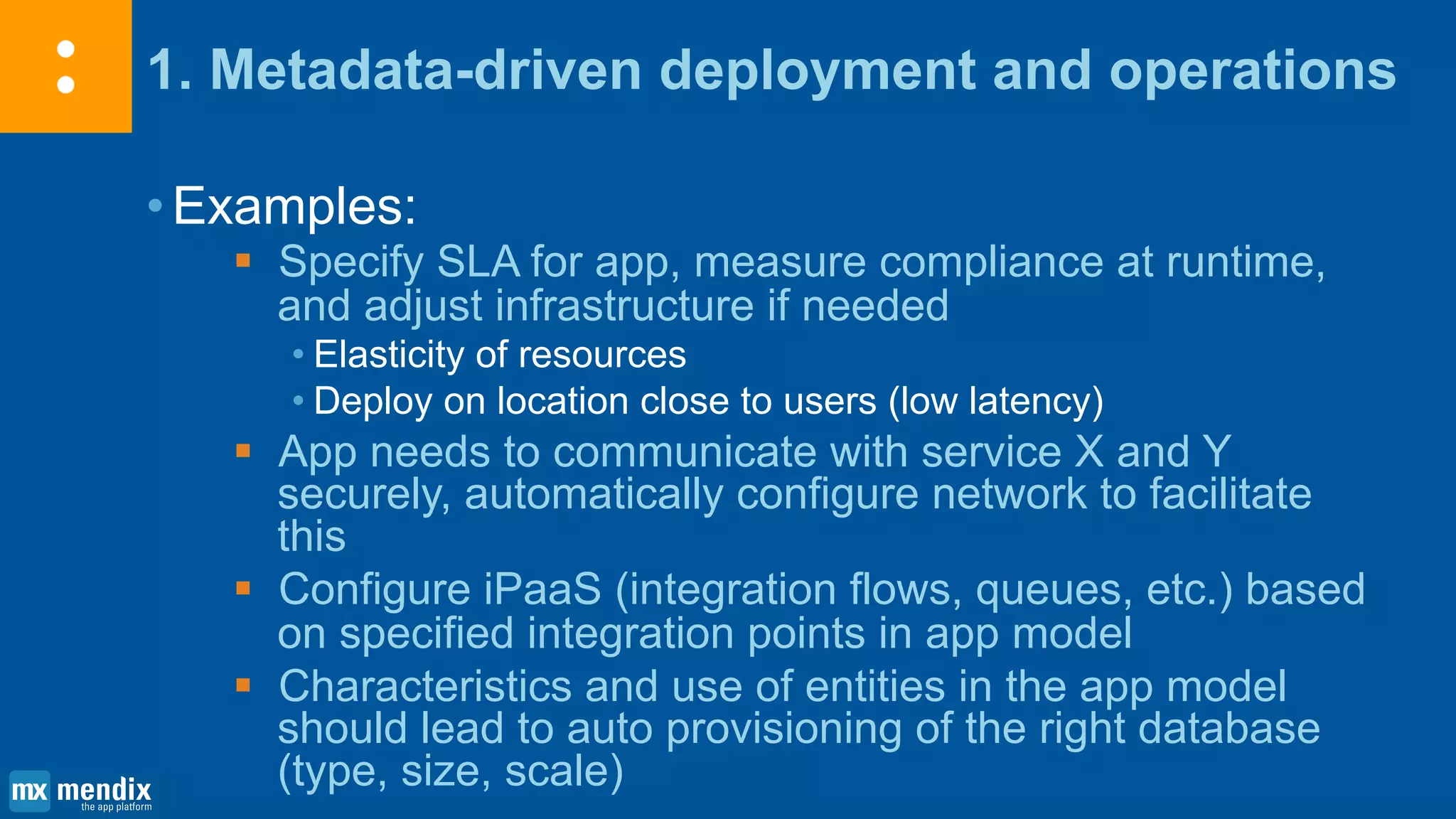 1. Metadata-driven deployment and operations
•Examples:
 Specify SLA for app, measure compliance at runtime,
and adjust infrastructure if needed
• Elasticity of resources
• Deploy on location close to users (low latency)
 App needs to communicate with service X and Y
securely, automatically configure network to facilitate
this
 Configure iPaaS (integration flows, queues, etc.) based
on specified integration points in app model
 Characteristics and use of entities in the app model
should lead to auto provisioning of the right database
(type, size, scale)
 