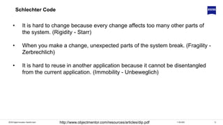 1211.06.2020ZEISS Digital Innovation, Hendrik Lösch http://www.objectmentor.com/resources/articles/dip.pdf
Schlechter Code
• It is hard to change because every change affects too many other parts of
the system. (Rigidity - Starr)
• When you make a change, unexpected parts of the system break. (Fragility -
Zerbrechlich)
• It is hard to reuse in another application because it cannot be disentangled
from the current application. (Immobility - Unbeweglich)
 