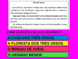 O que cachinhos de ouro descobriu? A CASA DOS TRÊS URSOS. A FLORESTA DOS TRÊS URSOS. O MINGAU DE AVEIA. O URSINHO MENOR. 