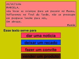 Esse texto serve para 05/05/2006 MARCELA, vou levar as crianças para um passeio no Museu. Voltaremos no final da tarde, não se preocupe em preparar lanche para nós. Um abraço, Mamãe dar uma notícia deixar um recado fazer um convite vender um produto 