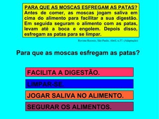 Para que as moscas esfregam as patas? PARA QUE AS MOSCAS ESFREGAM AS PATAS? Antes de comer, as moscas jogam saliva em cima do alimento para facilitar a sua digestão. Em seguida seguram o alimento com as patas, levam até a boca e engolem. Depois disso, esfregam as patas para se limpar. Revista Recreio, São Paulo, Abril, n.57. (Adaptação) FACILITA A DIGESTÃO. JOGAR SALIVA NO ALIMENTO. LIMPAR-SE. SEGURAR OS ALIMENTOS. 