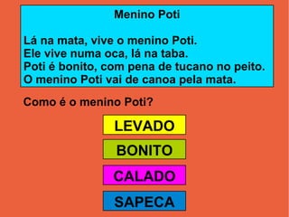 Como é o menino Poti? Menino Poti Lá na mata, vive o menino Poti. Ele vive numa oca, lá na taba. Poti é bonito, com pena de tucano no peito. O menino Poti vai de canoa pela mata. LEVADO BONITO CALADO SAPECA 