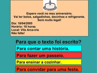 Espero você no meu aniversário. Vai ter bolos, salgadinhos, docinhos e refrigerante. Será muito legal! Dia: 18/04/2005 Horário: 18 horas Local: Vila Arco-íris Não falte! Para que o texto foi escrito? Para contar uma história. Para fazer um passeio. Para ensinar a cozinhar. Para convidar para uma festa. 