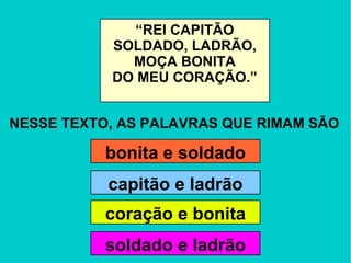 NESSE TEXTO, AS PALAVRAS QUE RIMAM SÃO “ REI CAPITÃO SOLDADO, LADRÃO, MOÇA BONITA DO MEU CORAÇÃO.” bonita e soldado capitão e ladrão soldado e ladrão coração e bonita 
