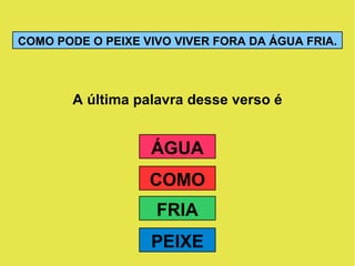 A última palavra desse verso é COMO PODE O PEIXE VIVO VIVER FORA DA ÁGUA FRIA. ÁGUA PEIXE FRIA COMO 