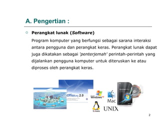 A. Pengertian : Perangkat lunak   ( Software )   P rogram komputer yang berfungsi sebagai sarana interaksi antara pengguna dan perangkat keras. Perangkat lunak dapat juga dikatakan sebagai  'penterjemah'  perintah-perintah yang dijalankan pengguna komputer untuk diteruskan ke atau diproses oleh perangkat keras.  