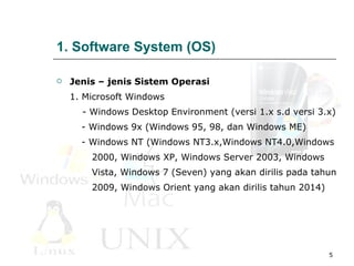 1. Software System (OS) Jenis – jenis Sistem Operasi 1. Microsoft Windows    -  Windows Desktop Environment  (versi 1.x s.d versi 3.x) -  Windows 9x (Windows 95, 98, dan Windows ME) -  Windows NT (Windows NT3.x,Windows NT4.0,Windows  2000, Windows XP, Windows Server 2003, Windows  Vista, Windows 7 (Seven) yang akan dirilis pada tahun  2009, Windows Orient yang akan dirilis tahun 2014)  