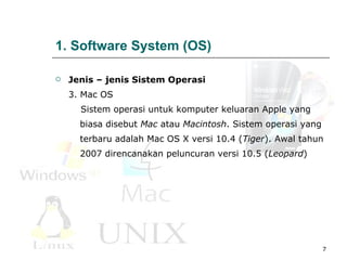 1. Software System (OS) Jenis – jenis Sistem Operasi 3 . M ac OS     Sistem operasi untuk komputer keluaran Apple yang  biasa  d isebut  Mac  atau  Macintosh . Sistem operasi yang  terbaru adalah   Mac OS X versi 10.4 ( Tiger ). Awal tahun  2007 direncanakan peluncuran versi 10.5 ( Leopard )  
