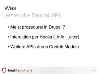 Was
leistet die Drupal API
●

Meist prozedural in Drupal 7

●

Interaktion per Hooks (_info, _alter)

●

Weitere APIs durch Contrib Module

44/54

 