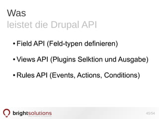 Was
leistet die Drupal API
●

Field API (Feld-typen definieren)

●

Views API (Plugins Selktion und Ausgabe)

●

Rules API (Events, Actions, Conditions)

45/54

 