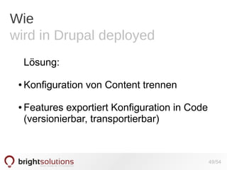 Wie
wird in Drupal deployed
Lösung:
●

●

Konfiguration von Content trennen
Features exportiert Konfiguration in Code
(versionierbar, transportierbar)

49/54

 