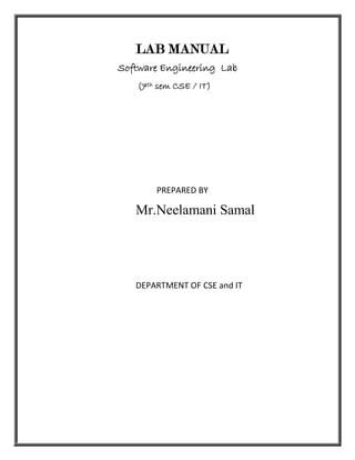 LAB MANUAL
Software Engineering Lab
   (7th sem CSE / IT)




       PREPARED BY

   Mr.Neelamani Samal




   DEPARTMENT OF CSE and IT
 