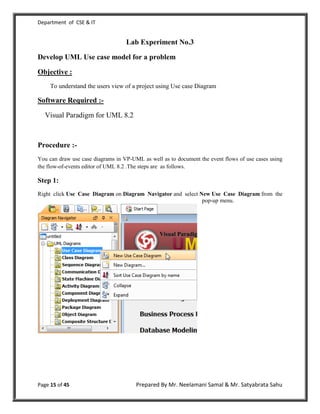 Department of CSE & IT


                                   Lab Experiment No.3

Develop UML Use case model for a problem

Objective :
     To understand the users view of a project using Use case Diagram

Software Required :-

  Visual Paradigm for UML 8.2



Procedure :-
You can draw use case diagrams in VP-UML as well as to document the event flows of use cases using
the flow-of-events editor of UML 8.2 .The steps are as follows.

Step 1:
Right click Use Case Diagram on Diagram Navigator and select New Use Case Diagram from the
                                                              pop-up menu.




Page 15 of 45                          Prepared By Mr. Neelamani Samal & Mr. Satyabrata Sahu
 
