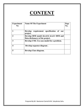 CONTENT
Experiment   Name Of The Experiment                                  Page
    No                                                               No.

1            Develop requirement specification of our
             project.
2            Develop DFD model (level-0, level-1 DFD and
             Data dictionary) of the project.
3            Develop UML Use case model for a problem.

4            Develop sequence diagram .

5            Develop Class diagram.




             Prepared By Mr. Neelamani Samal & Mr. Satyabrata Sahu
 