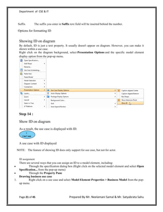 Department of CSE & IT



  Suffix        The suffix you enter in Suffix text field will be inserted behind the number.

  Options for formatting ID


   Showing ID on diagram
   By default, ID is just a text property. It usually doesn't appear on diagram. However, you can make it
   shown within a use case.
   Right click on the diagram background, select Presentation Options and the specific model element
   display option from the pop-up menu.




   Step 14 :

   Show ID on diagram
   As a result, the use case is displayed with ID.



   A use case with ID displayed

 NOTE: The feature of showing ID does only support for use case, but not for actor.


   ID assignment
   There are several ways that you can assign an ID to a model element, including:
          Through the specification dialog box (Right click on the selected model element and select Open
   Specification... from the pop-up menu)
          Through the Property Pane
   Drawing business use case
1.         Right click on a use case and select Model Element Properties > Business Model from the pop-
   up menu.



   Page 21 of 45                              Prepared By Mr. Neelamani Samal & Mr. Satyabrata Sahu
 