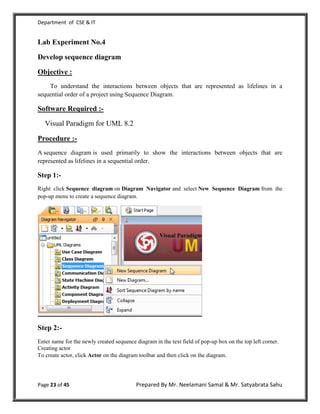 Department of CSE & IT


Lab Experiment No.4

Develop sequence diagram

Objective :
    To understand the interactions between objects that are represented as lifelines in a
sequential order of a project using Sequence Diagram.

Software Required :-

   Visual Paradigm for UML 8.2

Procedure :-
A sequence diagram is used primarily to show the interactions between objects that are
represented as lifelines in a sequential order.

Step 1:-
Right click Sequence diagram on Diagram Navigator and select New Sequence Diagram from the
pop-up menu to create a sequence diagram.




Step 2:-
Enter name for the newly created sequence diagram in the text field of pop-up box on the top left corner.
Creating actor
To create actor, click Actor on the diagram toolbar and then click on the diagram.




Page 23 of 45                             Prepared By Mr. Neelamani Samal & Mr. Satyabrata Sahu
 