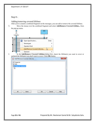 Department of CSE & IT




     Step 8:-
     Adding/removing covered lifelines
     After you've created a combined fragment on the messages, you can add or remove the covered lifelines.
1.           Move the mouse over the combined fragment and select Add/Remove Covered Lifeline... from
     the pop-up menu.




2.          In the Add/Remove Covered Lifelines dialog box, check the lifeline(s) you want to cover or
     uncheck the lifeline(s) you don't want to cover. Click OK button.




     Page 29 of 45                           Prepared By Mr. Neelamani Samal & Mr. Satyabrata Sahu
 