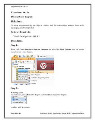 Department of CSE & IT


Experiment No. 5:-

Develop Class diagram

Objective:-
To show diagrammatically the objects required and the relationships between them while
developing a software product.

Software Required :-

   Visual Paradigm for UML 8.2

Procedure :-

Step 1:-
Right click Class Diagram on Diagram Navigator and select New Class Diagram from the pop-up
menu to create a class diagram.




Step 2:-
Creating class
To create class, click Class on the diagram toolbar and then click on the diagram.




A class will be created.

Page 36 of 45                              Prepared By Mr. Neelamani Samal & Mr. Satyabrata Sahu
 