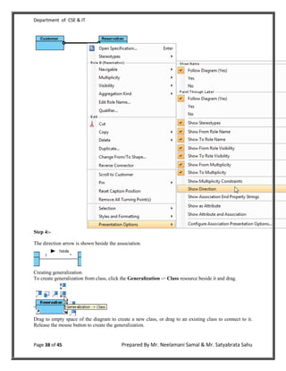 Department of CSE & IT




Step 4:-

The direction arrow is shown beside the association.




Creating generalization
To create generalization from class, click the Generalization -> Class resource beside it and drag.




Drag to empty space of the diagram to create a new class, or drag to an existing class to connect to it.
Release the mouse button to create the generalization.


Page 38 of 45                             Prepared By Mr. Neelamani Samal & Mr. Satyabrata Sahu
 