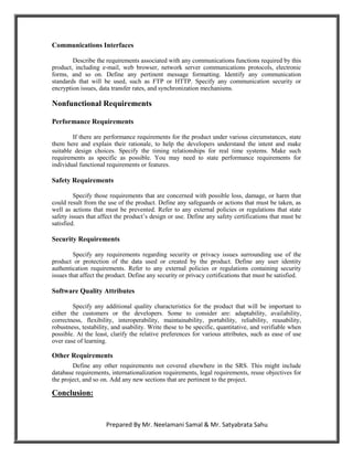 Communications Interfaces

        Describe the requirements associated with any communications functions required by this
product, including e-mail, web browser, network server communications protocols, electronic
forms, and so on. Define any pertinent message formatting. Identify any communication
standards that will be used, such as FTP or HTTP. Specify any communication security or
encryption issues, data transfer rates, and synchronization mechanisms.

Nonfunctional Requirements

Performance Requirements

        If there are performance requirements for the product under various circumstances, state
them here and explain their rationale, to help the developers understand the intent and make
suitable design choices. Specify the timing relationships for real time systems. Make such
requirements as specific as possible. You may need to state performance requirements for
individual functional requirements or features.

Safety Requirements

         Specify those requirements that are concerned with possible loss, damage, or harm that
could result from the use of the product. Define any safeguards or actions that must be taken, as
well as actions that must be prevented. Refer to any external policies or regulations that state
safety issues that affect the product‟s design or use. Define any safety certifications that must be
satisfied.

Security Requirements

         Specify any requirements regarding security or privacy issues surrounding use of the
product or protection of the data used or created by the product. Define any user identity
authentication requirements. Refer to any external policies or regulations containing security
issues that affect the product. Define any security or privacy certifications that must be satisfied.

Software Quality Attributes

        Specify any additional quality characteristics for the product that will be important to
either the customers or the developers. Some to consider are: adaptability, availability,
correctness, flexibility, interoperability, maintainability, portability, reliability, reusability,
robustness, testability, and usability. Write these to be specific, quantitative, and verifiable when
possible. At the least, clarify the relative preferences for various attributes, such as ease of use
over ease of learning.

Other Requirements
        Define any other requirements not covered elsewhere in the SRS. This might include
database requirements, internationalization requirements, legal requirements, reuse objectives for
the project, and so on. Add any new sections that are pertinent to the project.

Conclusion:


                     Prepared By Mr. Neelamani Samal & Mr. Satyabrata Sahu
 