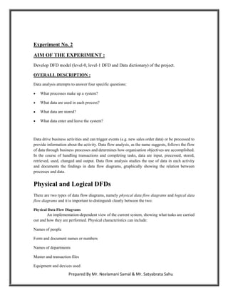 Experiment No. 2

AIM OF THE EXPERIMENT :
Develop DFD model (level-0, level-1 DFD and Data dictionary) of the project.

OVERALL DESCRIPTION :

Data analysis attempts to answer four specific questions:

   What processes make up a system?

   What data are used in each process?

   What data are stored?

   What data enter and leave the system?



Data drive business activities and can trigger events (e.g. new sales order data) or be processed to
provide information about the activity. Data flow analysis, as the name suggests, follows the flow
of data through business processes and determines how organisation objectives are accomplished.
In the course of handling transactions and completing tasks, data are input, processed, stored,
retrieved, used, changed and output. Data flow analysis studies the use of data in each activity
and documents the findings in data flow diagrams, graphically showing the relation between
processes and data.


Physical and Logical DFDs
There are two types of data flow diagrams, namely physical data flow diagrams and logical data
flow diagrams and it is important to distinguish clearly between the two:

Physical Data Flow Diagrams
        An implementation-dependent view of the current system, showing what tasks are carried
out and how they are performed. Physical characteristics can include:

Names of people

Form and document names or numbers

Names of departments

Master and transaction files

Equipment and devices used

                     Prepared By Mr. Neelamani Samal & Mr. Satyabrata Sahu
 