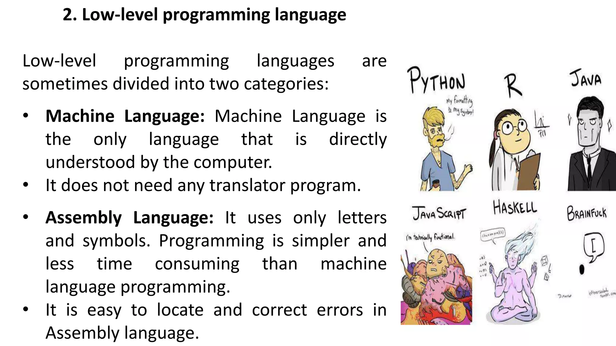 2. Low-level programming language
Low-level programming languages are
sometimes divided into two categories:
• Machine Language: Machine Language is
the only language that is directly
understood by the computer.
• It does not need any translator program.
• Assembly Language: It uses only letters
and symbols. Programming is simpler and
less time consuming than machine
language programming.
• It is easy to locate and correct errors in
Assembly language.
 