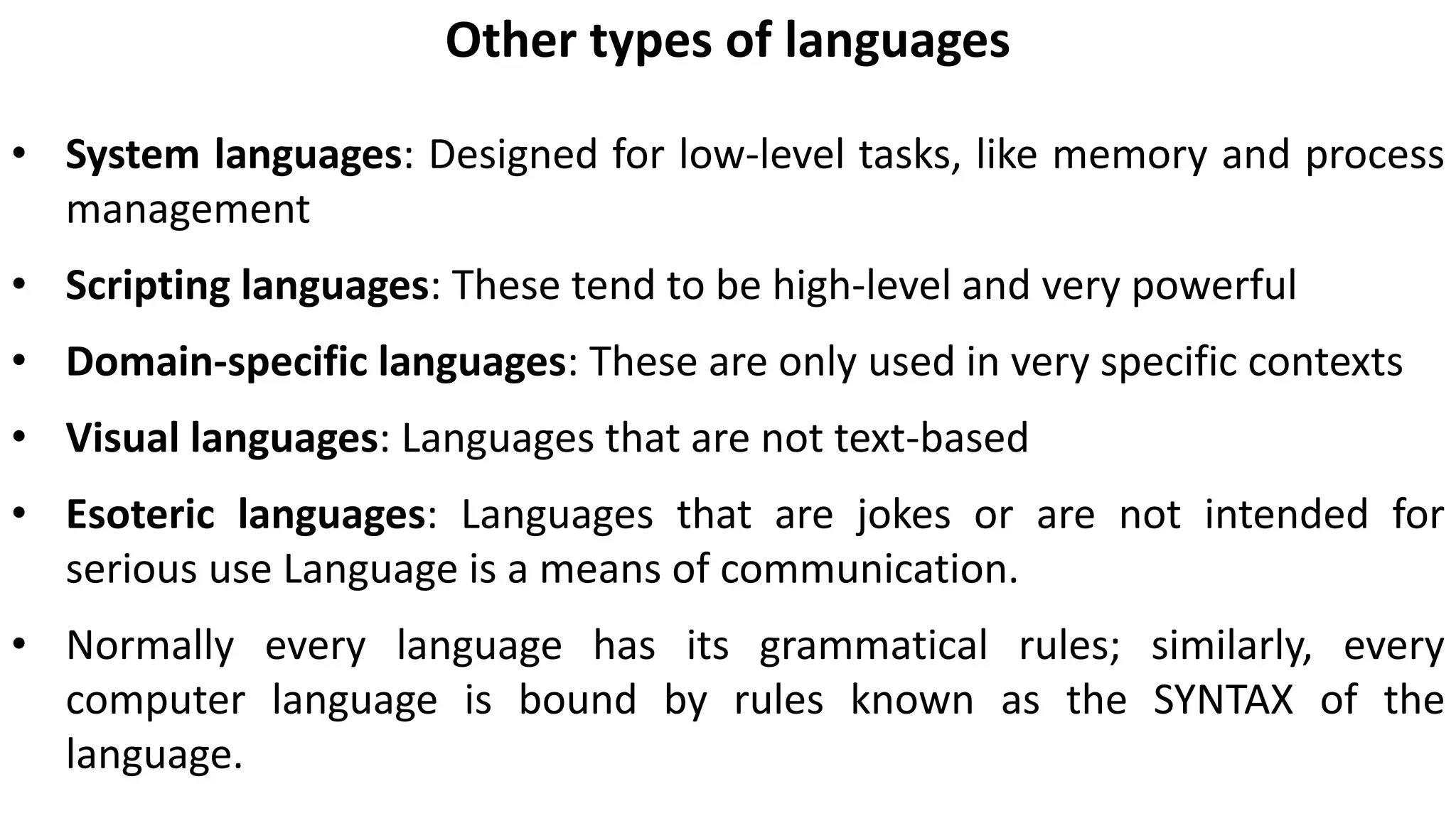 Other types of languages
• System languages: Designed for low-level tasks, like memory and process
management
• Scripting languages: These tend to be high-level and very powerful
• Domain-specific languages: These are only used in very specific contexts
• Visual languages: Languages that are not text-based
• Esoteric languages: Languages that are jokes or are not intended for
serious use Language is a means of communication.
• Normally every language has its grammatical rules; similarly, every
computer language is bound by rules known as the SYNTAX of the
language.
 