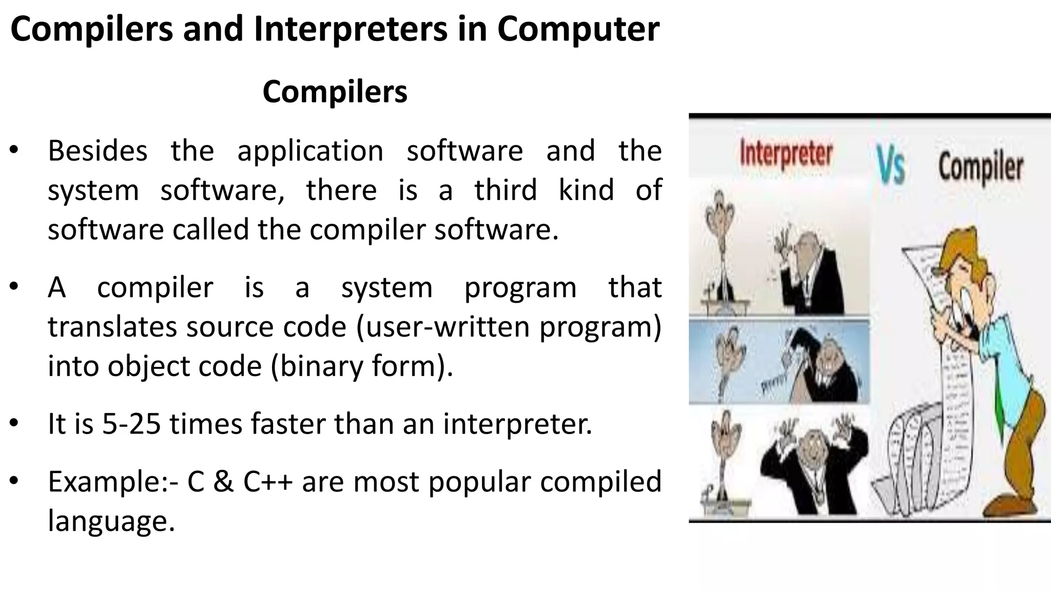 Compilers and Interpreters in Computer
Compilers
• Besides the application software and the
system software, there is a third kind of
software called the compiler software.
• A compiler is a system program that
translates source code (user-written program)
into object code (binary form).
• It is 5-25 times faster than an interpreter.
• Example:- C & C++ are most popular compiled
language.
 
