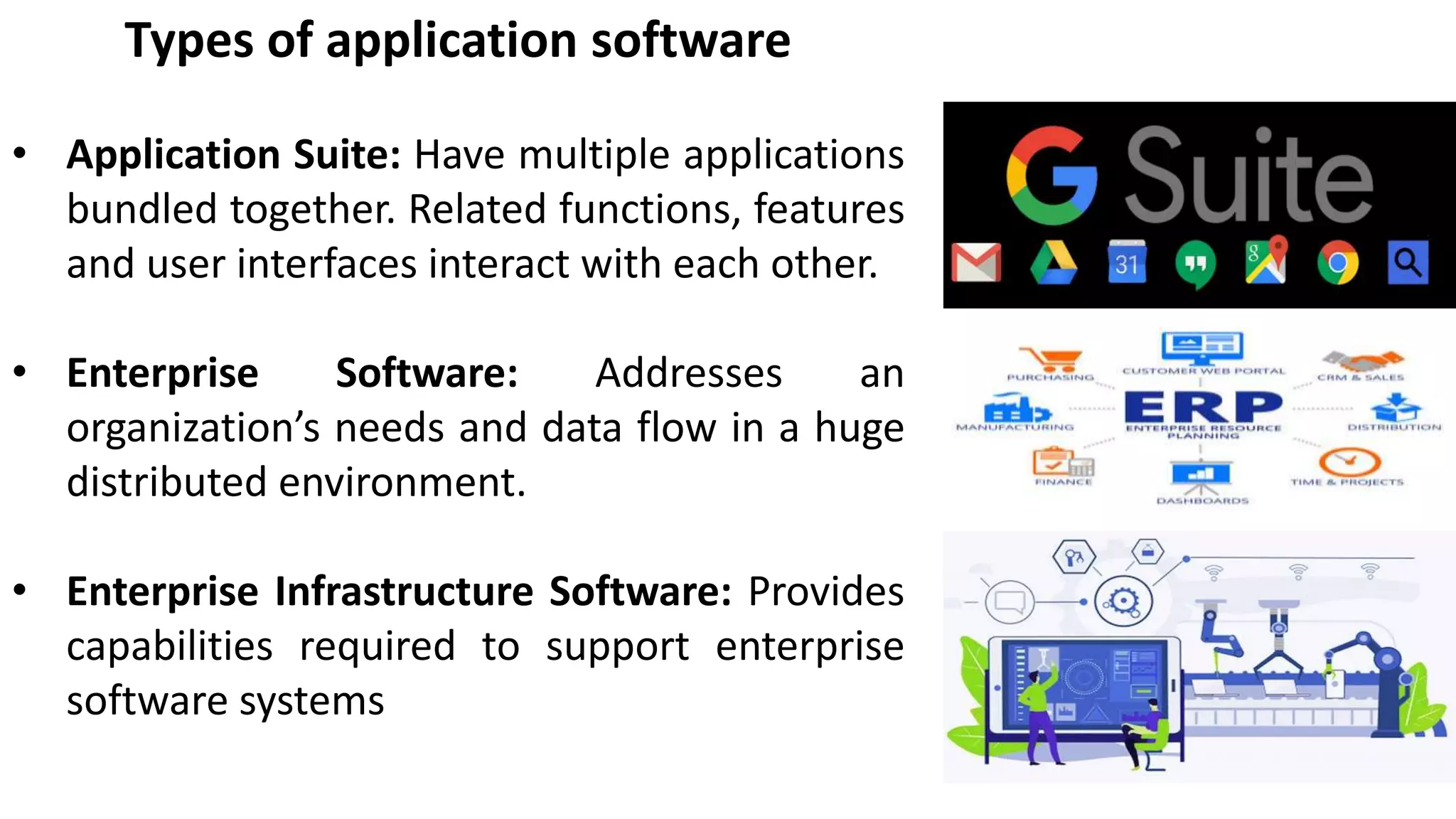 Types of application software
• Application Suite: Have multiple applications
bundled together. Related functions, features
and user interfaces interact with each other.
• Enterprise Software: Addresses an
organization’s needs and data flow in a huge
distributed environment.
• Enterprise Infrastructure Software: Provides
capabilities required to support enterprise
software systems
 