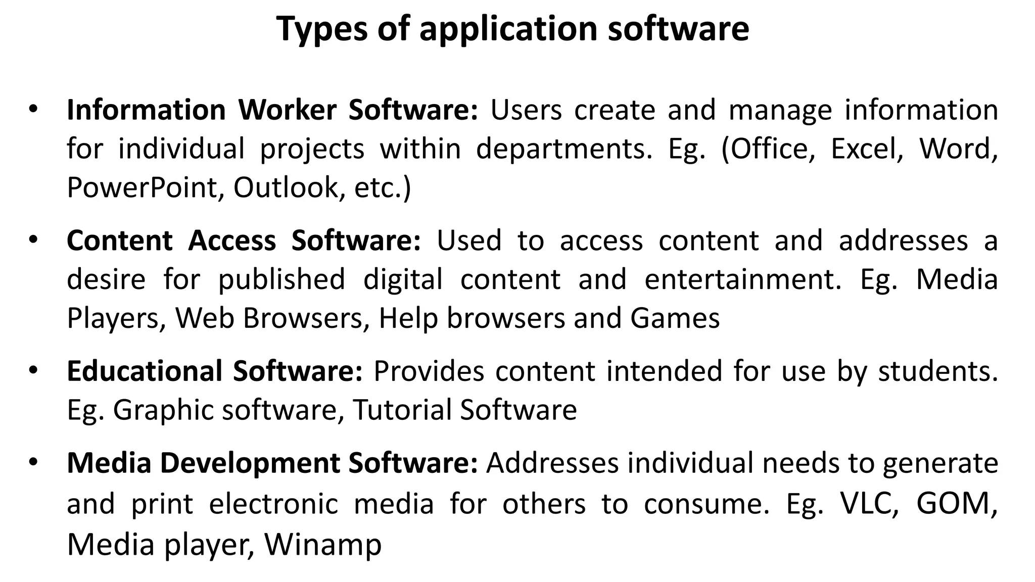 Types of application software
• Information Worker Software: Users create and manage information
for individual projects within departments. Eg. (Office, Excel, Word,
PowerPoint, Outlook, etc.)
• Content Access Software: Used to access content and addresses a
desire for published digital content and entertainment. Eg. Media
Players, Web Browsers, Help browsers and Games
• Educational Software: Provides content intended for use by students.
Eg. Graphic software, Tutorial Software
• Media Development Software: Addresses individual needs to generate
and print electronic media for others to consume. Eg. VLC, GOM,
Media player, Winamp
 
