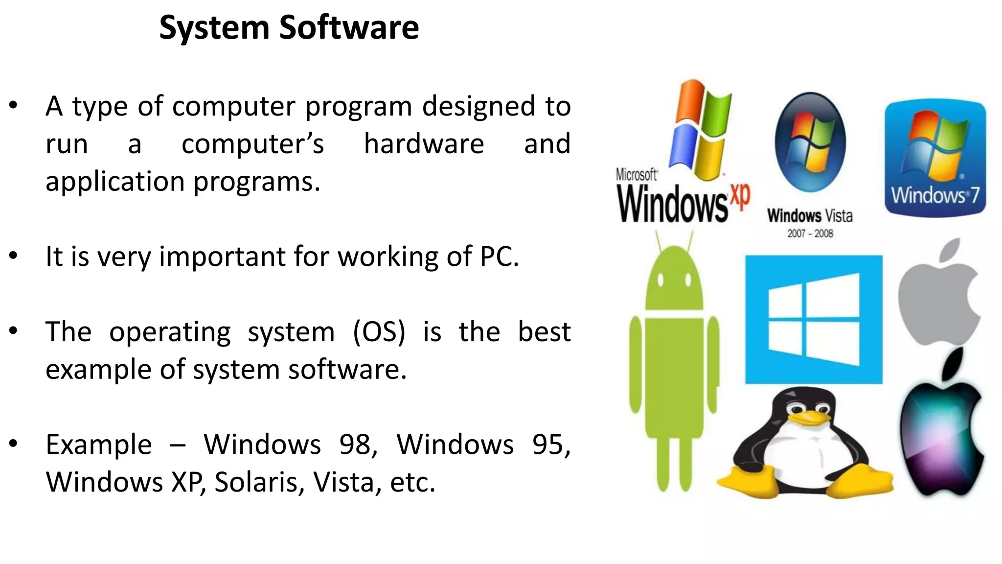 System Software
• A type of computer program designed to
run a computer’s hardware and
application programs.
• It is very important for working of PC.
• The operating system (OS) is the best
example of system software.
• Example – Windows 98, Windows 95,
Windows XP, Solaris, Vista, etc.
 