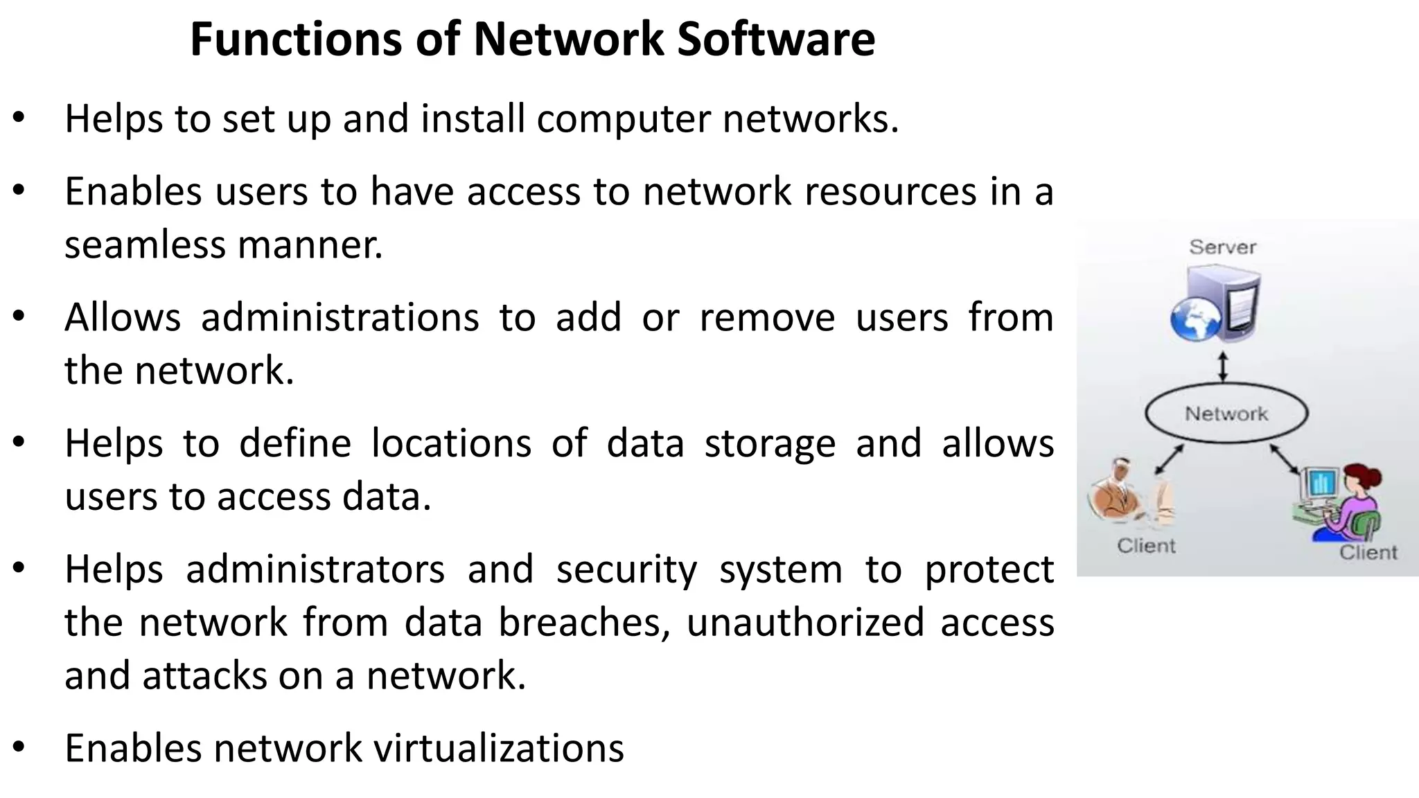 Functions of Network Software
• Helps to set up and install computer networks.
• Enables users to have access to network resources in a
seamless manner.
• Allows administrations to add or remove users from
the network.
• Helps to define locations of data storage and allows
users to access data.
• Helps administrators and security system to protect
the network from data breaches, unauthorized access
and attacks on a network.
• Enables network virtualizations
 