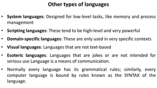 Other types of languages
• System languages: Designed for low-level tasks, like memory and process
management
• Scripting languages: These tend to be high-level and very powerful
• Domain-specific languages: These are only used in very specific contexts
• Visual languages: Languages that are not text-based
• Esoteric languages: Languages that are jokes or are not intended for
serious use Language is a means of communication.
• Normally every language has its grammatical rules; similarly, every
computer language is bound by rules known as the SYNTAX of the
language.
 