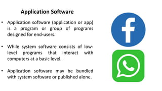 Application Software
• Application software (application or app)
is a program or group of programs
designed for end-users.
• While system software consists of low-
level programs that interact with
computers at a basic level.
• Application software may be bundled
with system software or published alone.
 