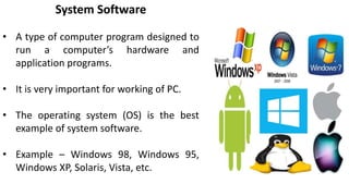 System Software
• A type of computer program designed to
run a computer’s hardware and
application programs.
• It is very important for working of PC.
• The operating system (OS) is the best
example of system software.
• Example – Windows 98, Windows 95,
Windows XP, Solaris, Vista, etc.
 