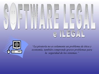 SOFTWARE LEGAL e ILEGAL “ La piratería no es solamente un problema de ética y economía, también comprende graves problemas para la  seguridad de los sistemas.” 