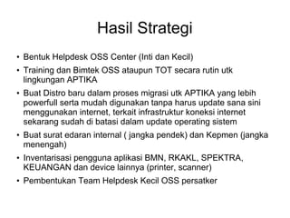 Hasil Strategi












Bentuk Helpdesk OSS Center (Inti dan Kecil)
Training dan Bimtek OSS ataupun TOT secara rutin utk
lingkungan APTIKA
Buat Distro baru dalam proses migrasi utk APTIKA yang lebih
powerfull serta mudah digunakan tanpa harus update sana sini
menggunakan internet, terkait infrastruktur koneksi internet
sekarang sudah di batasi dalam update operating sistem
Buat surat edaran internal ( jangka pendek) dan Kepmen (jangka
menengah)
Inventarisasi pengguna aplikasi BMN, RKAKL, SPEKTRA,
KEUANGAN dan device lainnya (printer, scanner)
Pembentukan Team Helpdesk Kecil OSS persatker

 