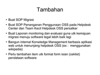 Tambahan









Buat SOP Migrasi
Buat SOP Penanganan Penggunaan OSS pada Helpdesk
Center dan Team Kecil Helpdesk OSS persatker
Buat Laporan monitoring dan evaluasi guna utk kemajuan
migrasi menuju software legal lebih baik lagi
Bangun internal Konwledge Management berbasis aplikasi
web untuk menunjang helpdesk OSS (ex : menggunakan
wikipedia)
Perlu tambahan item utk format form isian (ceklist)
pendataan software

 