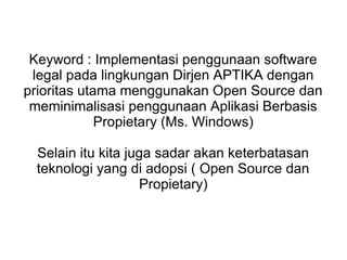 Keyword : Implementasi penggunaan software
legal pada lingkungan Dirjen APTIKA dengan
prioritas utama menggunakan Open Source dan
meminimalisasi penggunaan Aplikasi Berbasis
Propietary (Ms. Windows)
Selain itu kita juga sadar akan keterbatasan
teknologi yang di adopsi ( Open Source dan
Propietary)

 