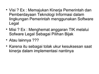 






Visi ? Ex : Memajukan Kinerja Pemerintah dan
Pemberdayaan Teknologi Informasi dalam
lingkungan Pemerintah menggunakan Software
Legal
Misi ? Ex : Menghemat anggaran TIK melalui
Sofware Legal Sebagai Pilihan Bijak
Atau lainnya ???
Karena itu sebagai tolak ukur kesuksesan saat
kinerja dalam implementasi nantinya

 
