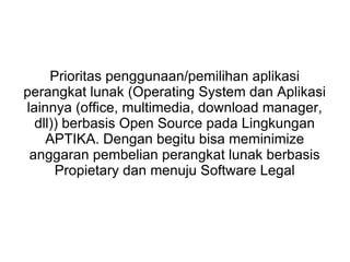 Prioritas penggunaan/pemilihan aplikasi
perangkat lunak (Operating System dan Aplikasi
lainnya (office, multimedia, download manager,
dll)) berbasis Open Source pada Lingkungan
APTIKA. Dengan begitu bisa meminimize
anggaran pembelian perangkat lunak berbasis
Propietary dan menuju Software Legal

 