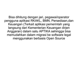 Bisa dihitung dengan jari, pegawai/operator
pengguna aplikasi RKAKL, BMN, Persediaan,dan
Keuangan (Terkait aplikasi pemerintah yang
langsung dari Kementerian Keuangan dirjen
Anggaran) dalam satu APTIKA sehingga bisa
memudahkan dalam migrasi ke software legal
menggunakan berbasis Open Source

 