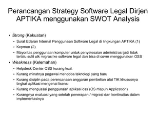 Perancangan Strategy Software Legal Dirjen
APTIKA menggunakan SWOT Analysis


Strong (Kekuatan)


Surat Edaran Internal Penggunaan Software Legal di lingkungan APTIKA (1)



Kepmen (2)





Mayoritas penggunaan komputer untuk penyelesaian administrasi jadi tidak
terlalu sulit utk migrasi ke software legal dan bisa di cover menggunakan OSS

Weakness (Kelemahan)


Helpdesk Center OSS kurang kuat



Kurang minatnya pegawai mencoba teknologi yang baru






Kurang disiplin pada perencanaan anggaran pembelian alat TIK khususnya
tingkat aplikasi mengenai lisensi
Kurang menguasai penggunaan aplikasi oss (OS mapun Application)
Kurangnya evaluasi yang setelah penerapan / migrasi dan kontinuitas dalam
implementasinya

 