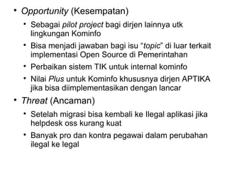 

Opportunity (Kesempatan)









Sebagai pilot project bagi dirjen lainnya utk
lingkungan Kominfo
Bisa menjadi jawaban bagi isu “topic” di luar terkait
implementasi Open Source di Pemerintahan
Perbaikan sistem TIK untuk internal kominfo
Nilai Plus untuk Kominfo khususnya dirjen APTIKA
jika bisa diimplementasikan dengan lancar

Threat (Ancaman)




Setelah migrasi bisa kembali ke Ilegal aplikasi jika
helpdesk oss kurang kuat
Banyak pro dan kontra pegawai dalam perubahan
ilegal ke legal

 