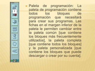  Paleta de programación: La
paleta de programación contiene
todos los bloques de
programación que necesitará
para crear sus programas. Las
fichas en el margen inferior de la
paleta le permiten cambiar entre
la paleta común [que contiene
los bloques más frecuentemente
utilizados], la paleta completa
[que contiene todos los bloques]
y la paleta personalizada [que
contiene los bloques que puede
descargar o crear por su cuenta].
 