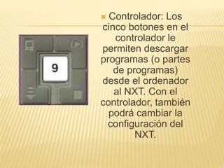  Controlador: Los
cinco botones en el
controlador le
permiten descargar
programas (o partes
de programas)
desde el ordenador
al NXT. Con el
controlador, también
podrá cambiar la
configuración del
NXT.
 