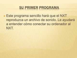 SU PRIMER PROGRAMA
 Este programa sencillo hará que el NXT
reproduzca un archivo de sonido. Le ayudará
a entender cómo conectar su ordenador al
NXT.
 